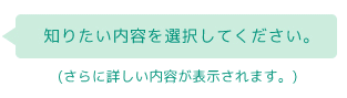 知りたい内容を選択してください。（さらに詳しい内容が表示されます）