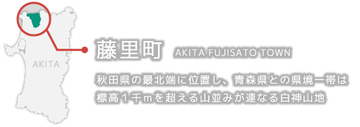 藤里町 AKITA FUJISATO TOWN 秋田県の最北端に位置し、青森県との県境一帯は標高１千ｍを超える山並みが連なる白神山地