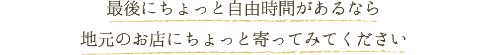 最後にちょっと自由時間があるなら 地元のお店にちょっと寄ってみてください