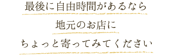 最後にちょっと自由時間があるなら 地元のお店にちょっと寄ってみてください