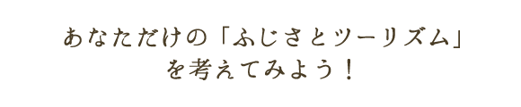 あなただけの「ふじさとツーリズム」を考えてみよう！