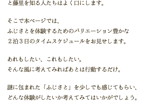 と藤里を知る人たちはよく口にします。そこで本ページでは、ふじさとを体験するためのバリエーション豊かな２泊３日のタイムスケジュールをお見せします。あれもしたい、これもしたい。そんな風に考えてみればあとは行動するだけ。謎に包まれた「ふじさと」を少しでも感じてもらい、どんな体験がしたいか考えてみてはいかがでしょう。