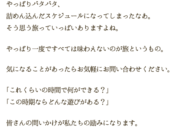 やっぱりバタバタ、詰めん込んだスケジュールになってしまったなあ。そう思う旅っていっぱいありますよね。やっぱり一度ですべては味わえないのが旅というもの。気になることがあったらお気軽にお問い合わせください。「これくらいの時間で何ができる？」「この時期ならどんな遊びがある？」皆さんの問いかけが私たちの励みになります。