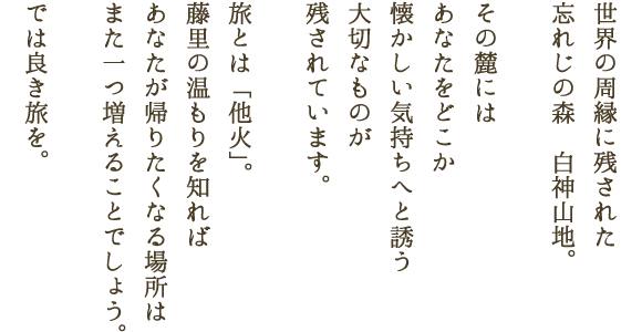 世界の周縁に残された忘れじの森　白神山地。その麓にはあなたをどこか懐かしい気持ちへと誘う大切なものが残されています。旅とは「他火」。藤里の温もりを知ればあなたが帰りたくなる場所はまた一つ増えることでしょう。では良き旅を。