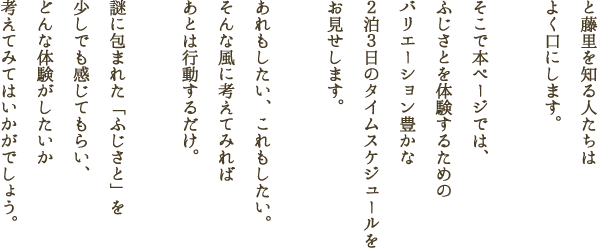 と藤里を知る人たちはよく口にします。そこで本ページでは、ふじさとを体験するためのバリエーション豊かな２泊３日のタイムスケジュールをお見せします。あれもしたい、これもしたい。そんな風に考えてみればあとは行動するだけ。謎に包まれた「ふじさと」を少しでも感じてもらい、どんな体験がしたいか考えてみてはいかがでしょう。