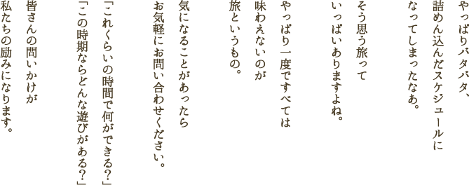 やっぱりバタバタ、詰めん込んだスケジュールになってしまったなあ。そう思う旅っていっぱいありますよね。やっぱり一度ですべては味わえないのが旅というもの。気になることがあったらお気軽にお問い合わせください。「これくらいの時間で何ができる？」「この時期ならどんな遊びがある？」皆さんの問いかけが私たちの励みになります。