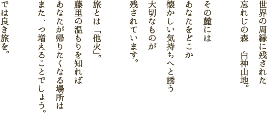 世界の周縁に残された忘れじの森　白神山地。その麓にはあなたをどこか懐かしい気持ちへと誘う大切なものが残されています。旅とは「他火」。藤里の温もりを知ればあなたが帰りたくなる場所はまた一つ増えることでしょう。では良き旅を。