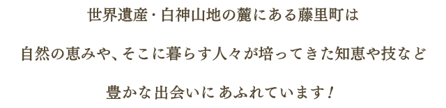 世界遺産・白神山地の麓にある藤里町は自然の恵みや、そこに暮らす人々が培ってきた知恵や技など豊かな出会いにあふれています！